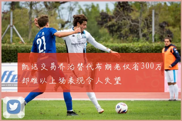 凯记交易乔治替代布朗老仅省300万却难以上场表现令人失望