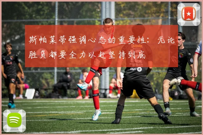 斯帕莱蒂强调心态的重要性：无论胜负都要全力以赴坚持到底