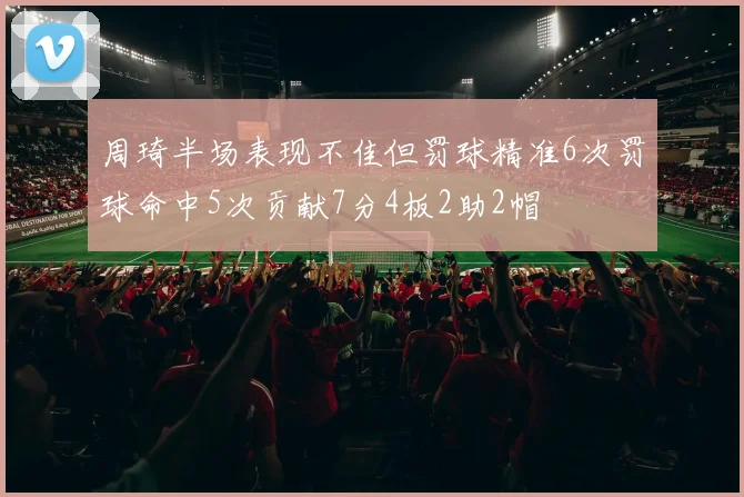 周琦半场表现不佳但罚球精准6次罚球命中5次贡献7分4板2助2帽