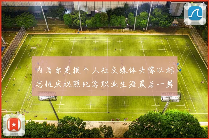 内马尔更换个人社交媒体头像以标志性庆祝照纪念职业生涯最后一舞