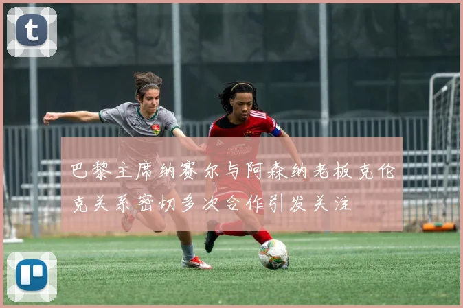 巴黎主席纳赛尔与阿森纳老板克伦克关系密切多次合作引发关注