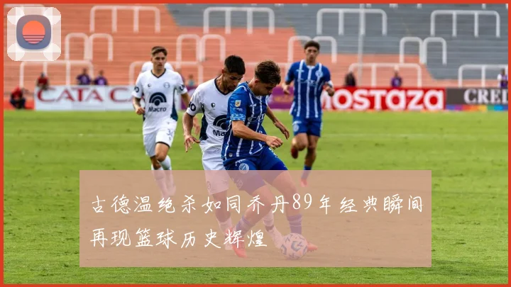 古德温绝杀如同乔丹89年经典瞬间再现篮球历史辉煌