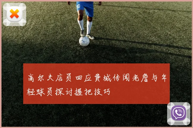 高尔夫店员回应费城传闻老詹与年轻球员探讨握把技巧