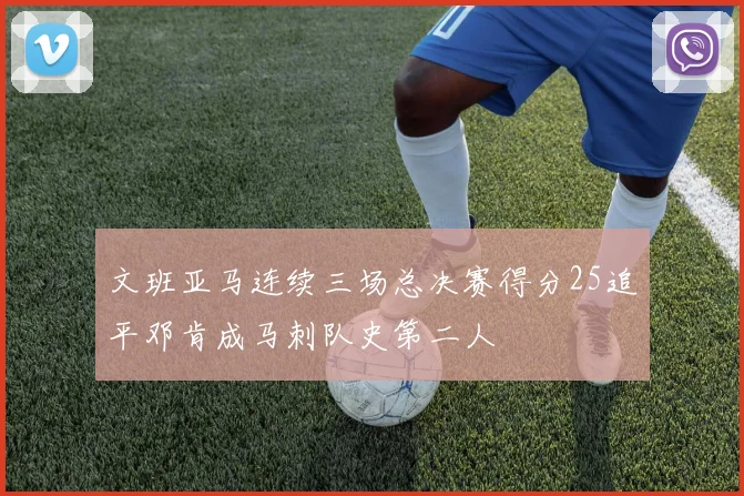 文班亚马连续三场总决赛得分25追平邓肯成马刺队史第二人