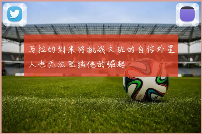 马拉的到来将挑战文班的自信外星人也无法阻挡他的崛起