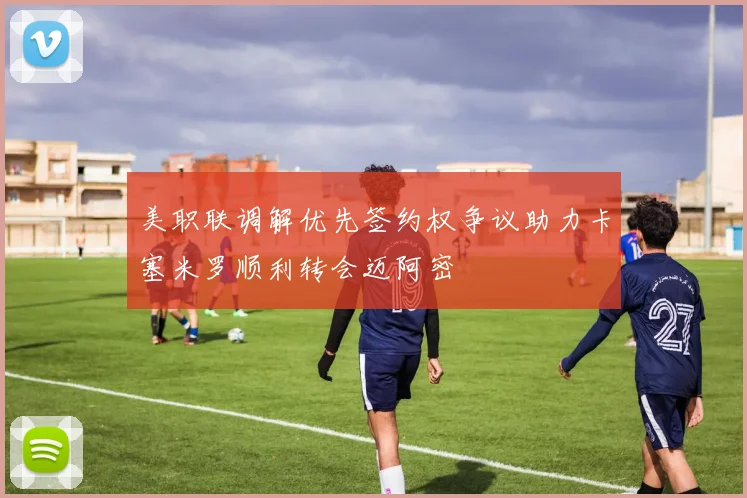 美职联调解优先签约权争议助力卡塞米罗顺利转会迈阿密
