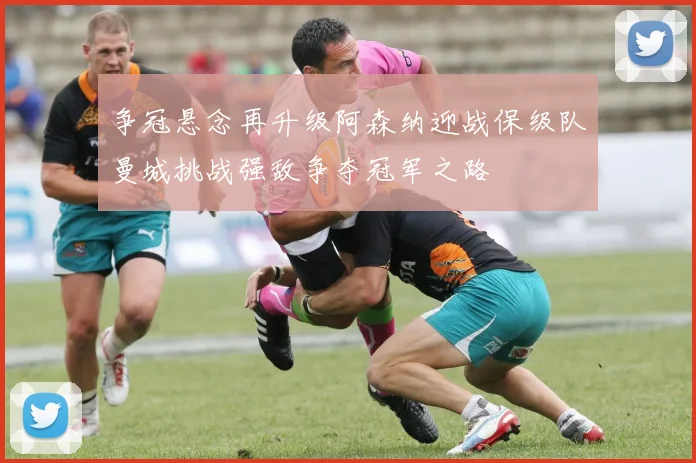 争冠悬念再升级阿森纳迎战保级队曼城挑战强敌争夺冠军之路