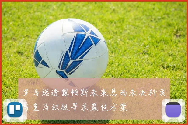 罗马诺透露帕斯未来悬而未决科莫与皇马积极寻求最佳方案