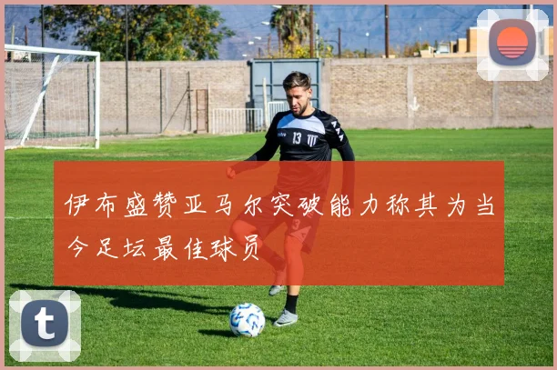 伊布盛赞亚马尔突破能力称其为当今足坛最佳球员