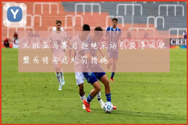 文班亚马赛后拒绝采访引发争议联盟或将考虑处罚措施
