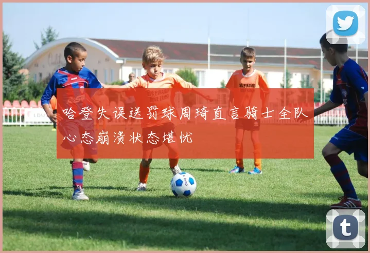 哈登失误送罚球周琦直言骑士全队心态崩溃状态堪忧